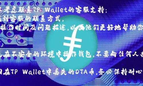 遇到在TP Wallet中找不到DTA币的情况，可能是因为几种常见的原因。以下是一些步骤和建议，帮助你找回DTA币：

### 1. 确认DTA币是否已添加
首先，确保你在TP Wallet中已经添加了DTA币。你可以通过以下步骤检查：
- 打开TP Wallet应用。
- 在钱包界面，查看“资产”或“币种”列表。
- 如果没有找到DTA币，尝试手动添加。通常你可以在“添加资产”选项中找到DTA币的合约地址，进行导入。

### 2. 检查网络设置
DTA币通常在特定的区块链网络上运行（如Ethereum或其他）。确保你的钱包连接到正确的网络：
- 查看TP Wallet的网络设置，确保选中DTA币所使用的网络。
- 如果DTA币在不同的链上，可能需要切换网络进行查看。

### 3. 确认交易记录
如果你曾经收到过DTA币，但现在找不到：
- 查询你的交易记录，确认DTA币是否已经成功转入。
- 检查是否有转账失败的情况，可能导致币未入账。

### 4. 联系支持团队
如果以上方法仍然无法解决问题，你可以考虑联系TP Wallet的客服支持：
- 查找TP Wallet官方网站或者社区，找到客服的联系方式。
- 提供详细的信息，例如你的钱包地址，操作时间及问题描述，以便他们更好地帮助你。

### 5. 安全措施
确保你的私人信息和助记词的安全，避免在不安全的环境中操作钱包，不要向任何人共享你的私钥或助记词。

通过以上步骤，大部分情况下都可以找回在TP Wallet中丢失的DTA币。务必保持耐心，并认真对待每一步，确保你的资产安全。