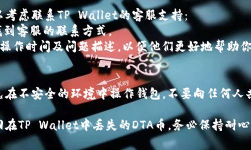 遇到在TP Wallet中找不到DTA币的情况，可能是因为几种常见的原因。以下是一些步骤和建议，帮助你找回DTA币：

### 1. 确认DTA币是否已添加
首先，确保你在TP Wallet中已经添加了DTA币。你可以通过以下步骤检查：
- 打开TP Wallet应用。
- 在钱包界面，查看“资产”或“币种”列表。
- 如果没有找到DTA币，尝试手动添加。通常你可以在“添加资产”选项中找到DTA币的合约地址，进行导入。

### 2. 检查网络设置
DTA币通常在特定的区块链网络上运行（如Ethereum或其他）。确保你的钱包连接到正确的网络：
- 查看TP Wallet的网络设置，确保选中DTA币所使用的网络。
- 如果DTA币在不同的链上，可能需要切换网络进行查看。

### 3. 确认交易记录
如果你曾经收到过DTA币，但现在找不到：
- 查询你的交易记录，确认DTA币是否已经成功转入。
- 检查是否有转账失败的情况，可能导致币未入账。

### 4. 联系支持团队
如果以上方法仍然无法解决问题，你可以考虑联系TP Wallet的客服支持：
- 查找TP Wallet官方网站或者社区，找到客服的联系方式。
- 提供详细的信息，例如你的钱包地址，操作时间及问题描述，以便他们更好地帮助你。

### 5. 安全措施
确保你的私人信息和助记词的安全，避免在不安全的环境中操作钱包，不要向任何人共享你的私钥或助记词。

通过以上步骤，大部分情况下都可以找回在TP Wallet中丢失的DTA币。务必保持耐心，并认真对待每一步，确保你的资产安全。